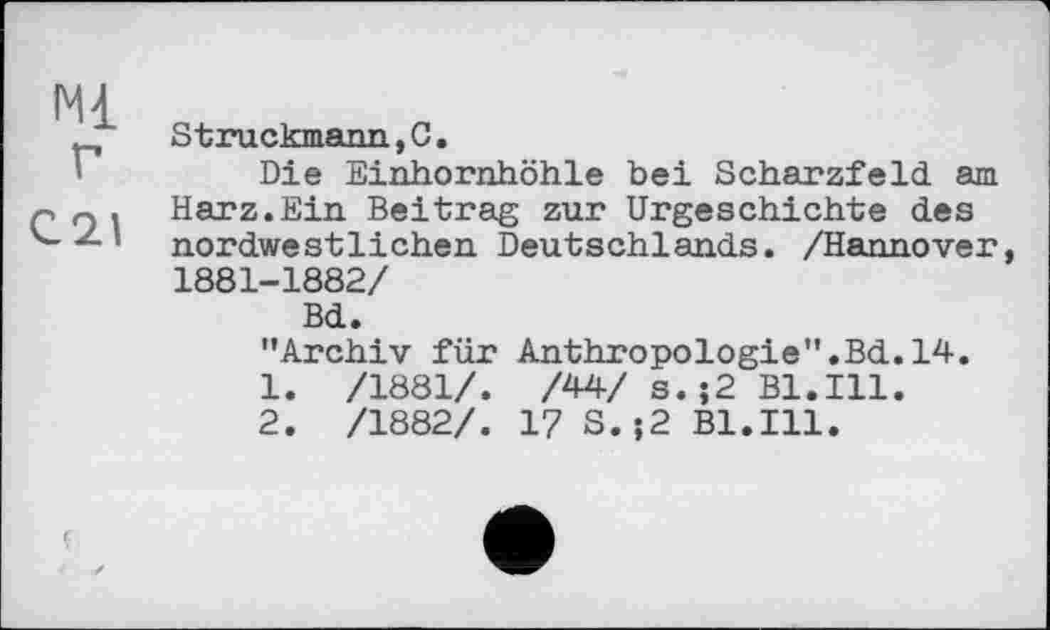 ﻿Ml г
C21
Struckmann,С.
Die Einhornhöhle bei Scharzfeld am Harz.Ein Beitrag zur Urgeschichte des nordwestlichen Deutschlands. /Hannover, 1881-1882/
Bd.
’’Archiv für Anthropologie”.Bd. 14.
1.	/1881/. /44/ s.;2 Bl.Ill.
2.	/1882/. 17 S.;2 Bl.Ill.